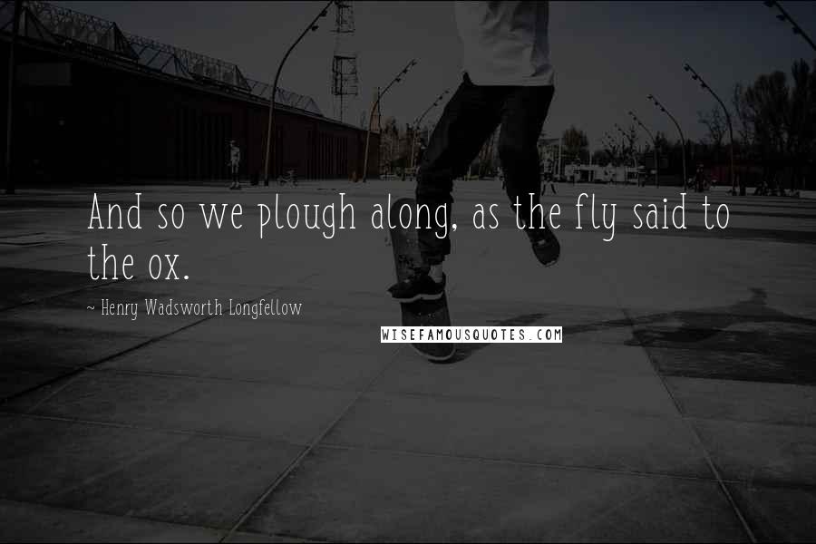 Henry Wadsworth Longfellow Quotes: And so we plough along, as the fly said to the ox.
