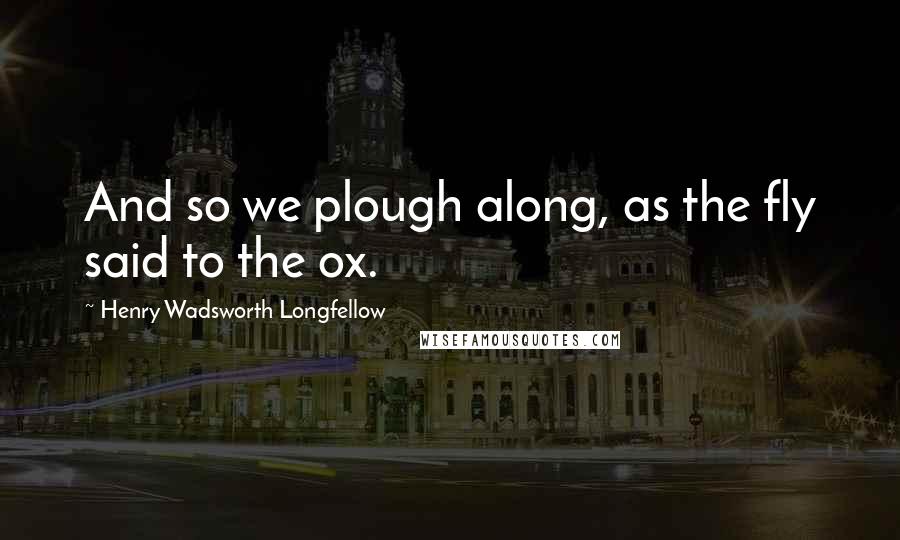Henry Wadsworth Longfellow Quotes: And so we plough along, as the fly said to the ox.