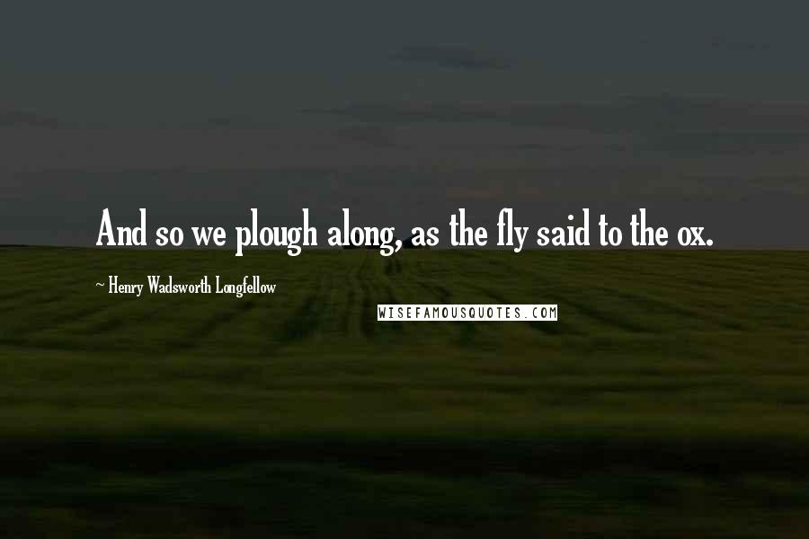 Henry Wadsworth Longfellow Quotes: And so we plough along, as the fly said to the ox.