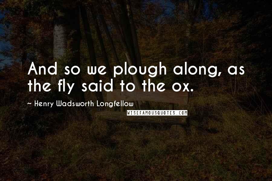 Henry Wadsworth Longfellow Quotes: And so we plough along, as the fly said to the ox.