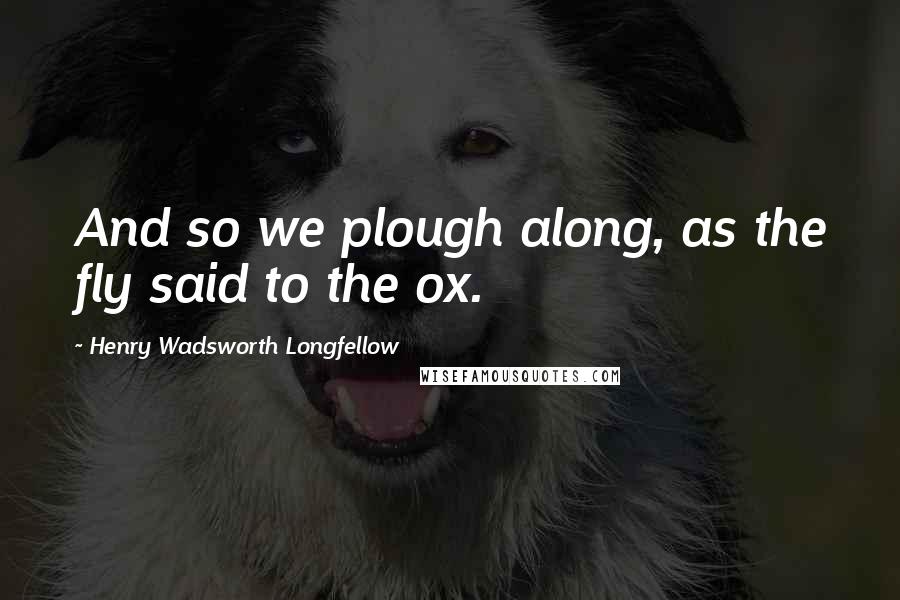 Henry Wadsworth Longfellow Quotes: And so we plough along, as the fly said to the ox.