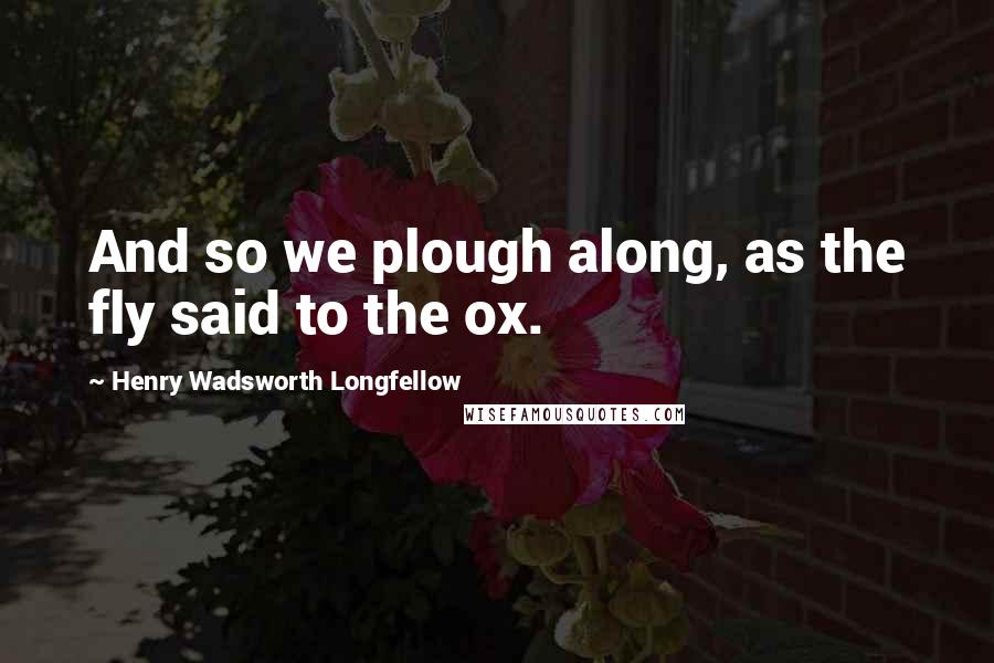 Henry Wadsworth Longfellow Quotes: And so we plough along, as the fly said to the ox.