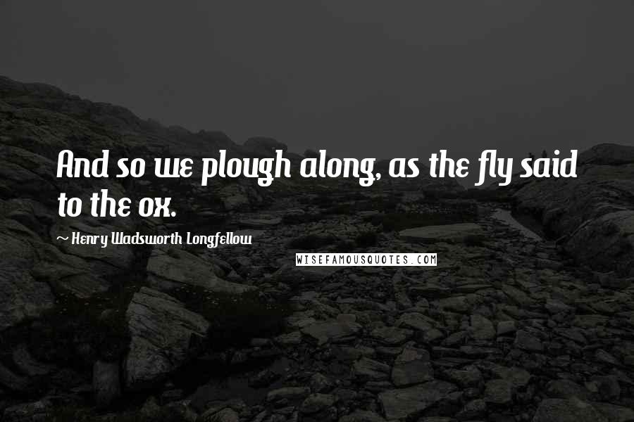 Henry Wadsworth Longfellow Quotes: And so we plough along, as the fly said to the ox.