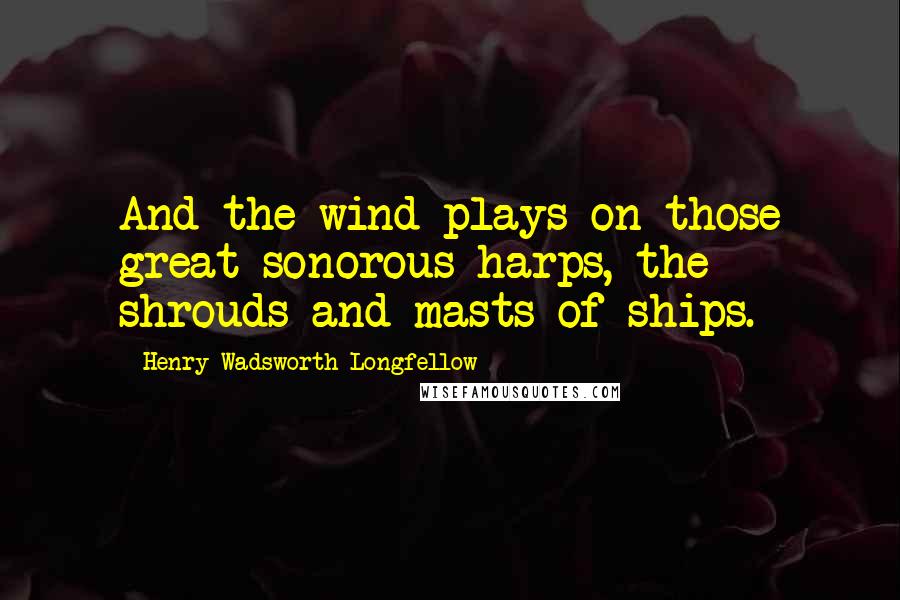 Henry Wadsworth Longfellow Quotes: And the wind plays on those great sonorous harps, the shrouds and masts of ships.