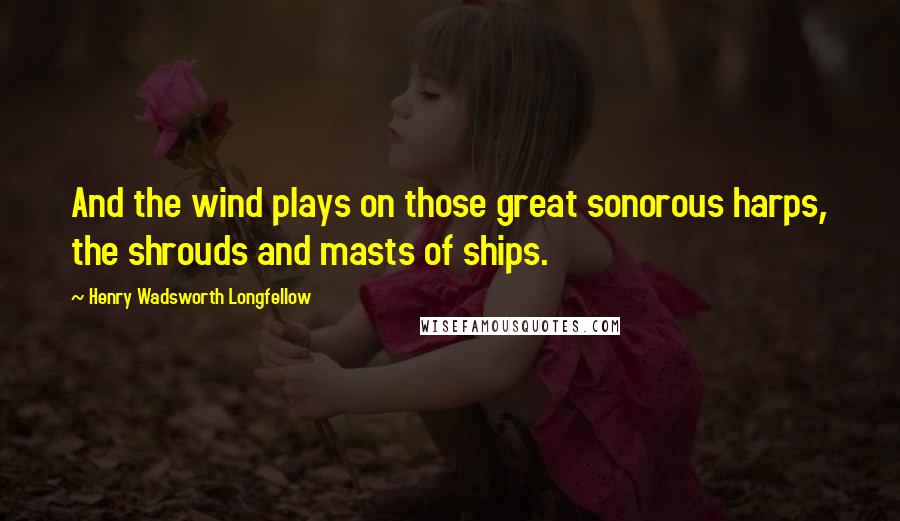 Henry Wadsworth Longfellow Quotes: And the wind plays on those great sonorous harps, the shrouds and masts of ships.