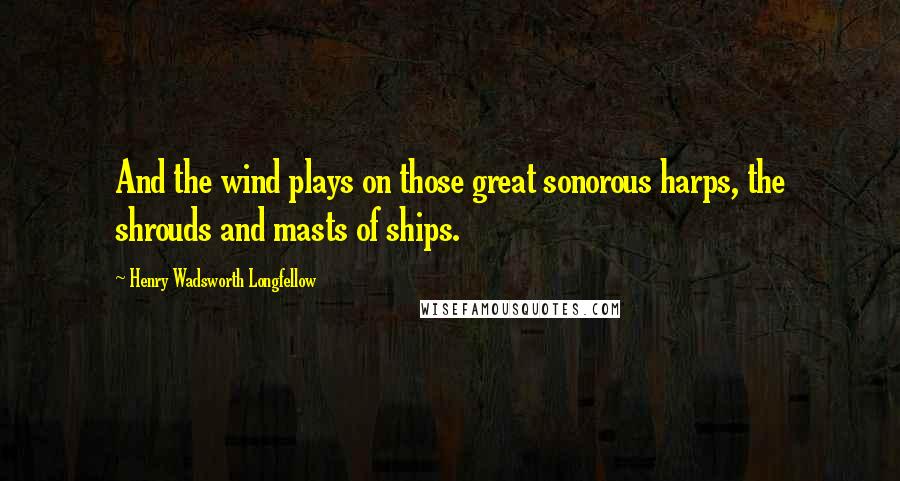 Henry Wadsworth Longfellow Quotes: And the wind plays on those great sonorous harps, the shrouds and masts of ships.