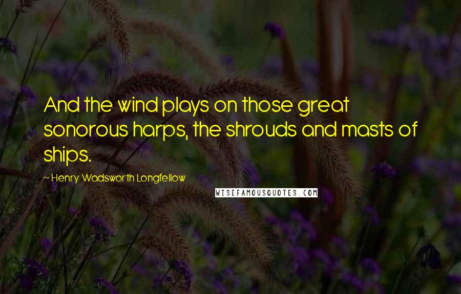 Henry Wadsworth Longfellow Quotes: And the wind plays on those great sonorous harps, the shrouds and masts of ships.