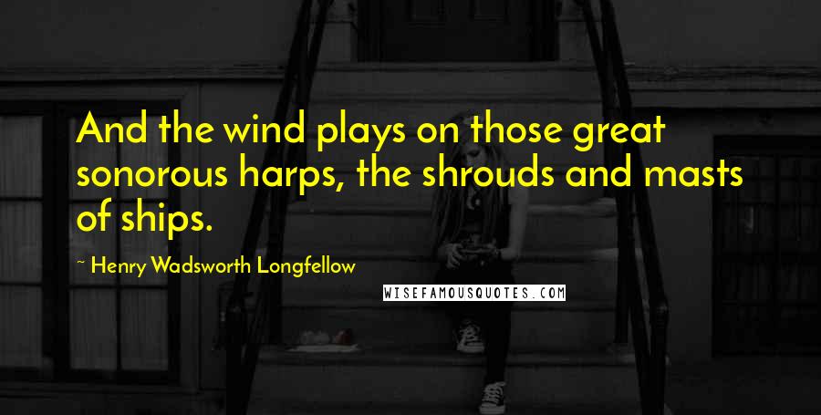 Henry Wadsworth Longfellow Quotes: And the wind plays on those great sonorous harps, the shrouds and masts of ships.