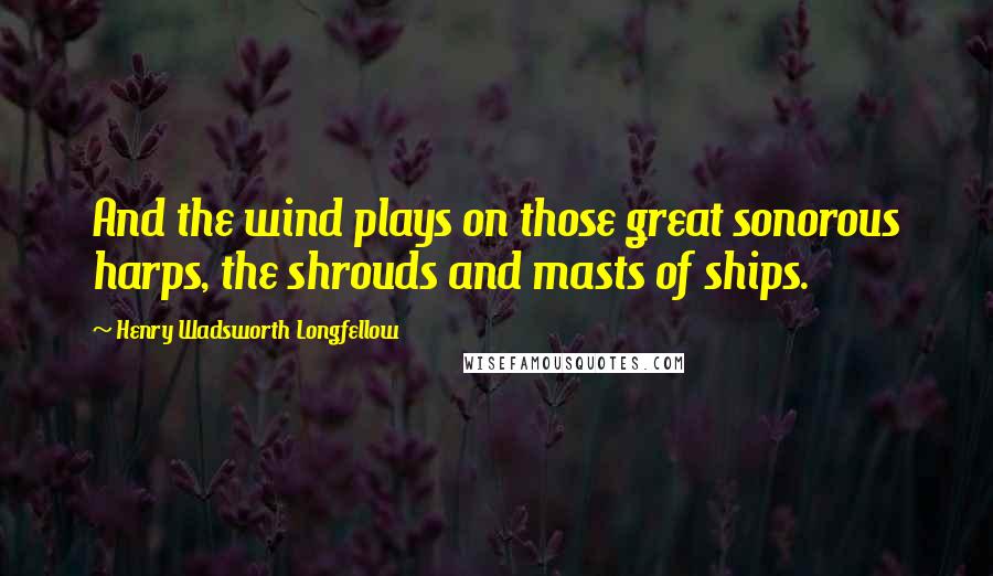 Henry Wadsworth Longfellow Quotes: And the wind plays on those great sonorous harps, the shrouds and masts of ships.