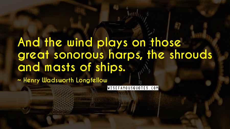 Henry Wadsworth Longfellow Quotes: And the wind plays on those great sonorous harps, the shrouds and masts of ships.