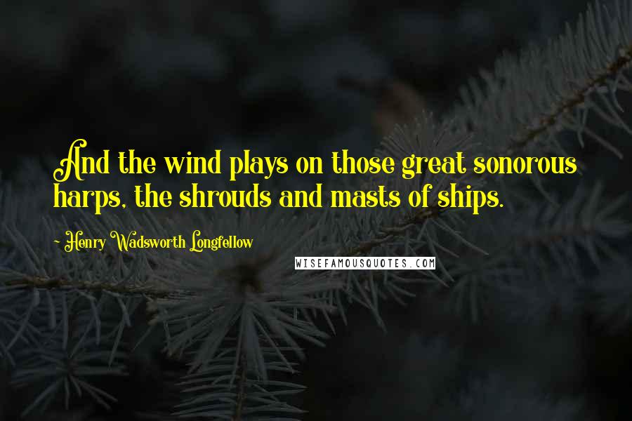 Henry Wadsworth Longfellow Quotes: And the wind plays on those great sonorous harps, the shrouds and masts of ships.