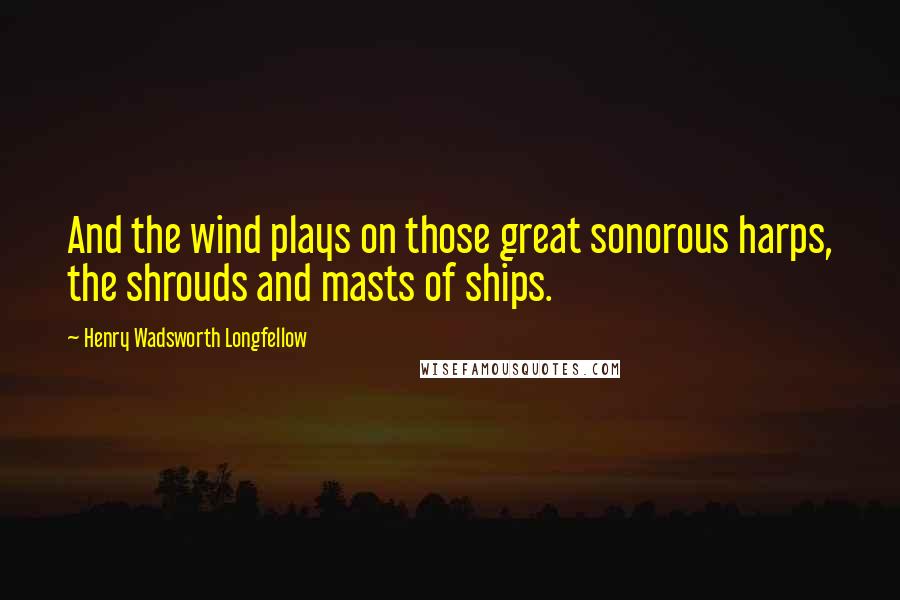 Henry Wadsworth Longfellow Quotes: And the wind plays on those great sonorous harps, the shrouds and masts of ships.