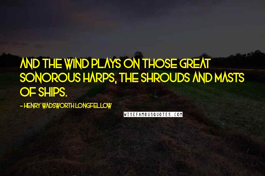 Henry Wadsworth Longfellow Quotes: And the wind plays on those great sonorous harps, the shrouds and masts of ships.