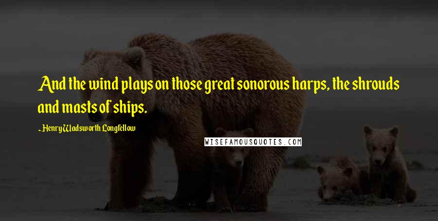 Henry Wadsworth Longfellow Quotes: And the wind plays on those great sonorous harps, the shrouds and masts of ships.