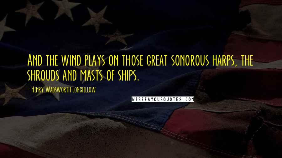 Henry Wadsworth Longfellow Quotes: And the wind plays on those great sonorous harps, the shrouds and masts of ships.