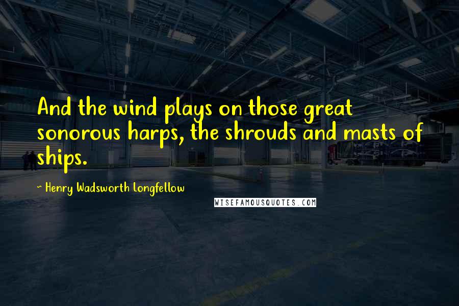 Henry Wadsworth Longfellow Quotes: And the wind plays on those great sonorous harps, the shrouds and masts of ships.