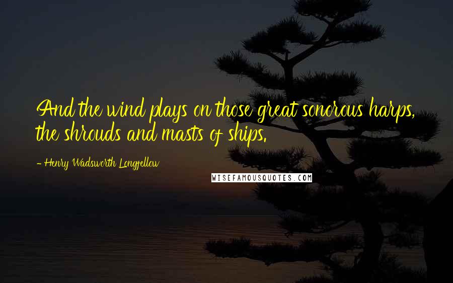 Henry Wadsworth Longfellow Quotes: And the wind plays on those great sonorous harps, the shrouds and masts of ships.