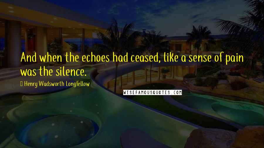 Henry Wadsworth Longfellow Quotes: And when the echoes had ceased, like a sense of pain was the silence.