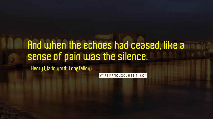 Henry Wadsworth Longfellow Quotes: And when the echoes had ceased, like a sense of pain was the silence.