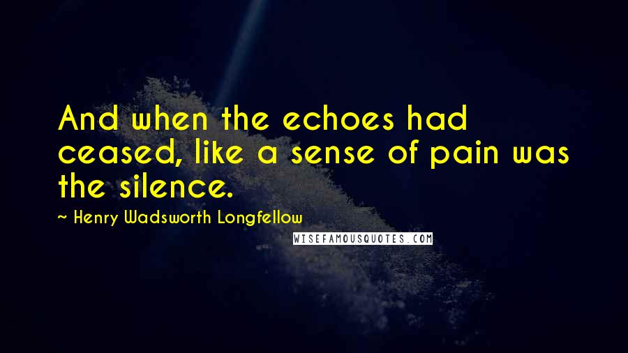 Henry Wadsworth Longfellow Quotes: And when the echoes had ceased, like a sense of pain was the silence.