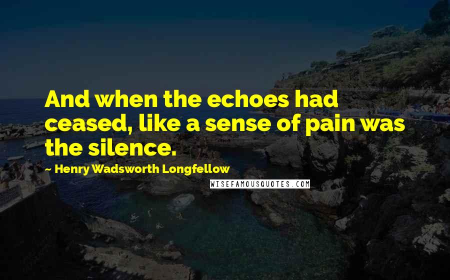 Henry Wadsworth Longfellow Quotes: And when the echoes had ceased, like a sense of pain was the silence.