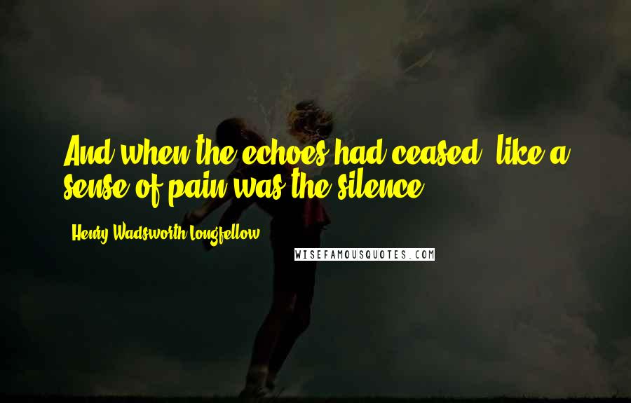 Henry Wadsworth Longfellow Quotes: And when the echoes had ceased, like a sense of pain was the silence.