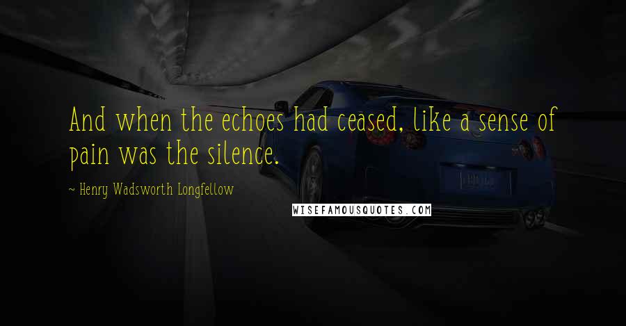 Henry Wadsworth Longfellow Quotes: And when the echoes had ceased, like a sense of pain was the silence.