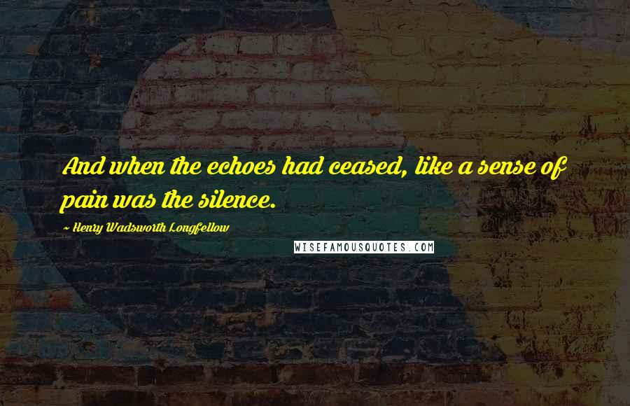 Henry Wadsworth Longfellow Quotes: And when the echoes had ceased, like a sense of pain was the silence.