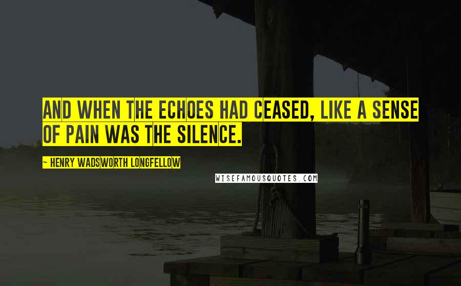 Henry Wadsworth Longfellow Quotes: And when the echoes had ceased, like a sense of pain was the silence.