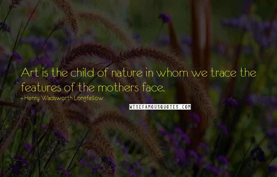 Henry Wadsworth Longfellow Quotes: Art is the child of nature in whom we trace the features of the mothers face.