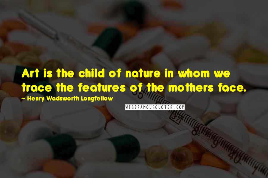 Henry Wadsworth Longfellow Quotes: Art is the child of nature in whom we trace the features of the mothers face.