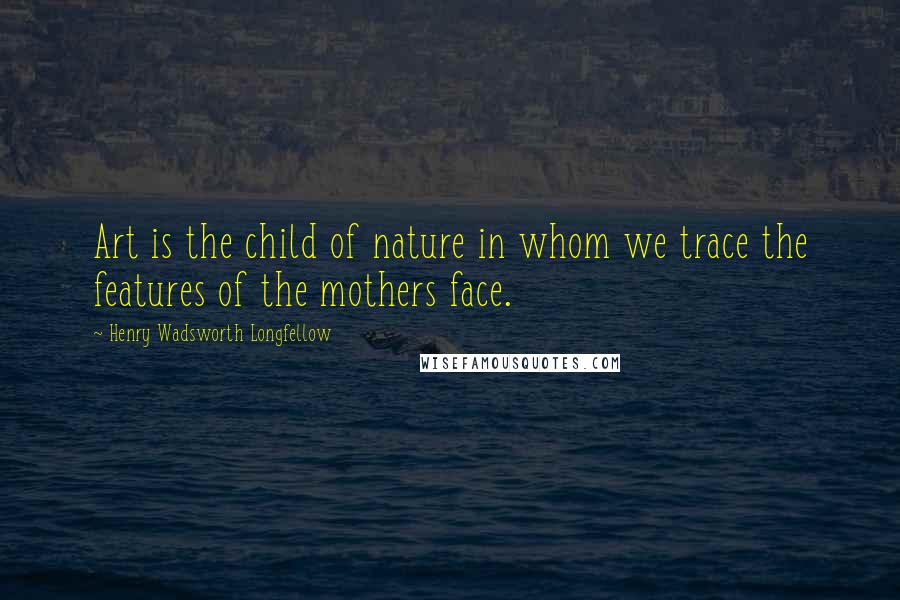 Henry Wadsworth Longfellow Quotes: Art is the child of nature in whom we trace the features of the mothers face.