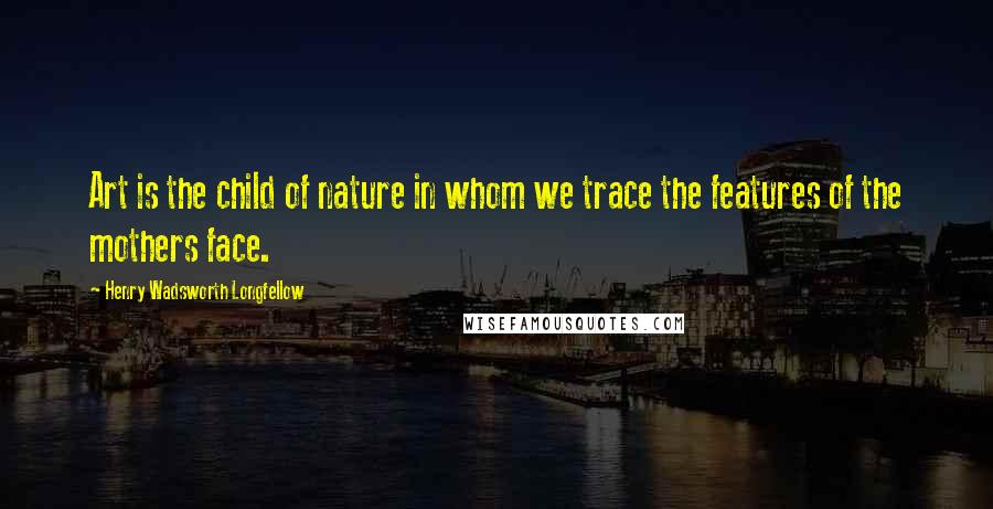 Henry Wadsworth Longfellow Quotes: Art is the child of nature in whom we trace the features of the mothers face.