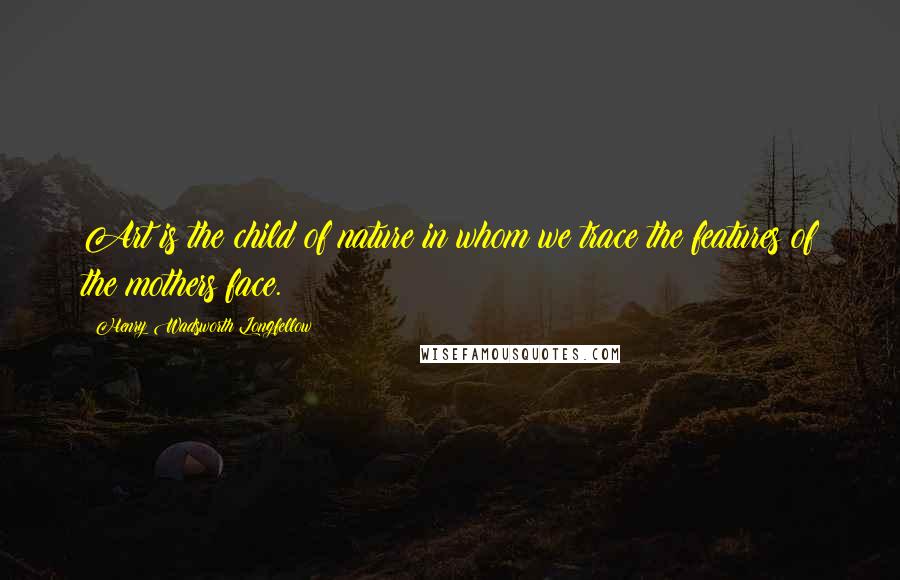 Henry Wadsworth Longfellow Quotes: Art is the child of nature in whom we trace the features of the mothers face.