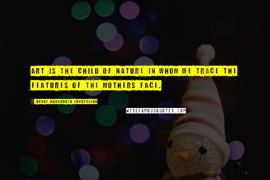 Henry Wadsworth Longfellow Quotes: Art is the child of nature in whom we trace the features of the mothers face.