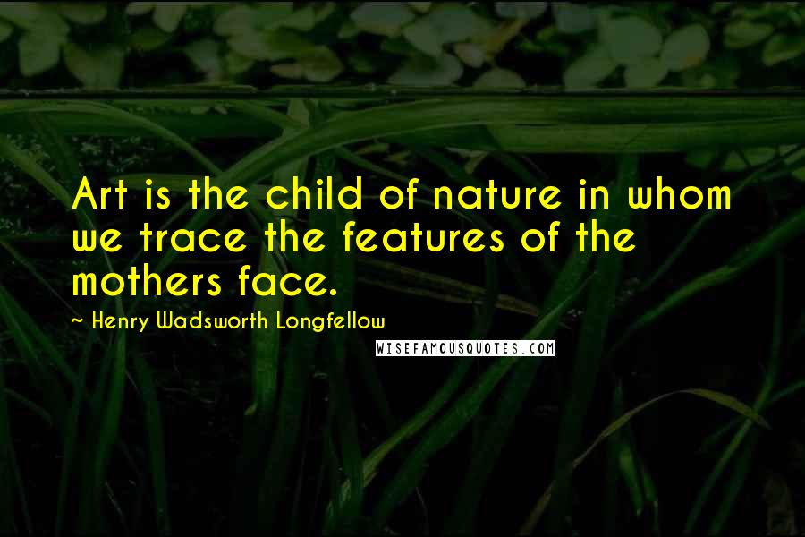 Henry Wadsworth Longfellow Quotes: Art is the child of nature in whom we trace the features of the mothers face.