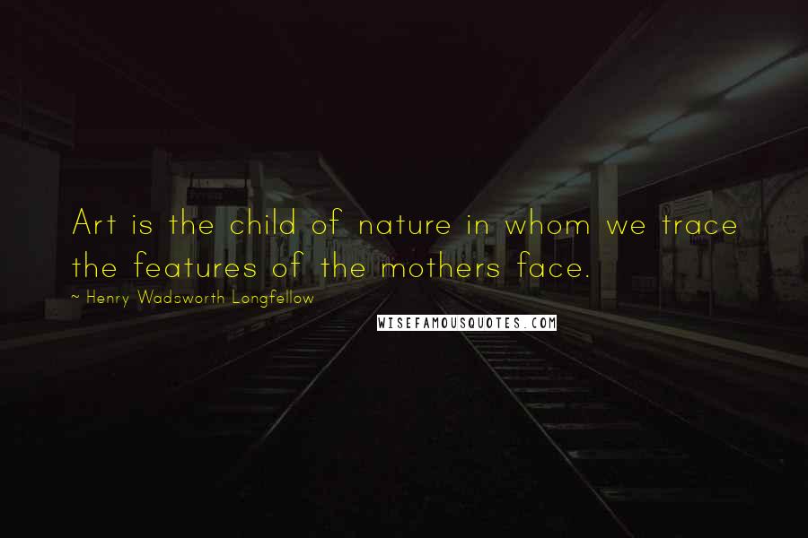 Henry Wadsworth Longfellow Quotes: Art is the child of nature in whom we trace the features of the mothers face.