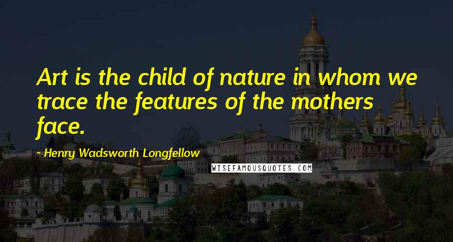 Henry Wadsworth Longfellow Quotes: Art is the child of nature in whom we trace the features of the mothers face.