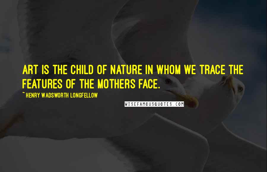 Henry Wadsworth Longfellow Quotes: Art is the child of nature in whom we trace the features of the mothers face.