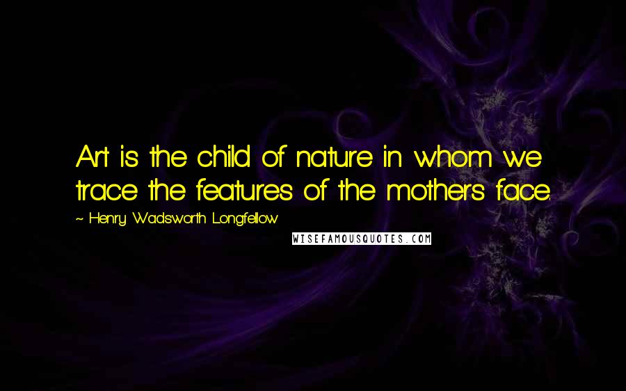 Henry Wadsworth Longfellow Quotes: Art is the child of nature in whom we trace the features of the mothers face.