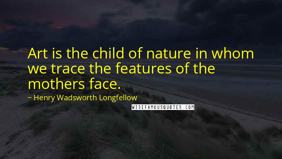 Henry Wadsworth Longfellow Quotes: Art is the child of nature in whom we trace the features of the mothers face.