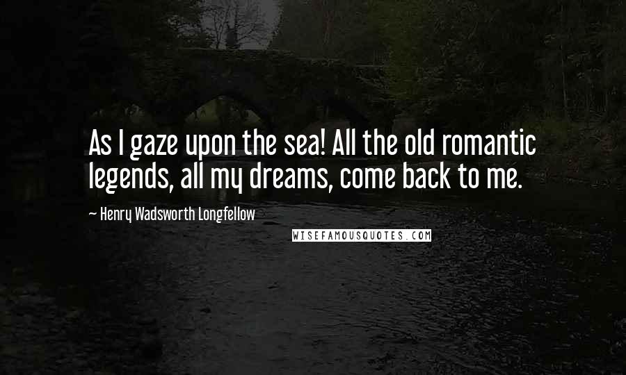 Henry Wadsworth Longfellow Quotes: As I gaze upon the sea! All the old romantic legends, all my dreams, come back to me.