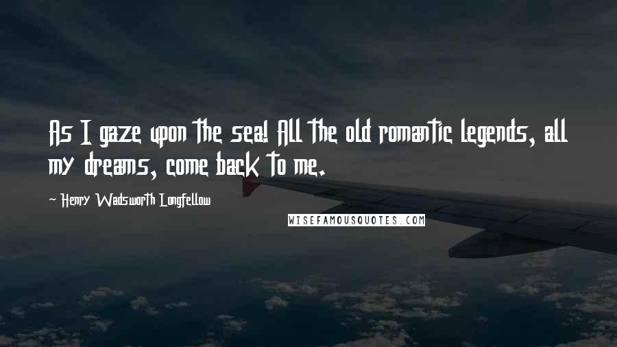 Henry Wadsworth Longfellow Quotes: As I gaze upon the sea! All the old romantic legends, all my dreams, come back to me.