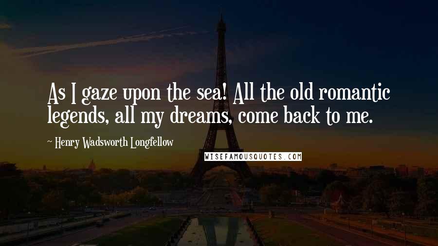 Henry Wadsworth Longfellow Quotes: As I gaze upon the sea! All the old romantic legends, all my dreams, come back to me.
