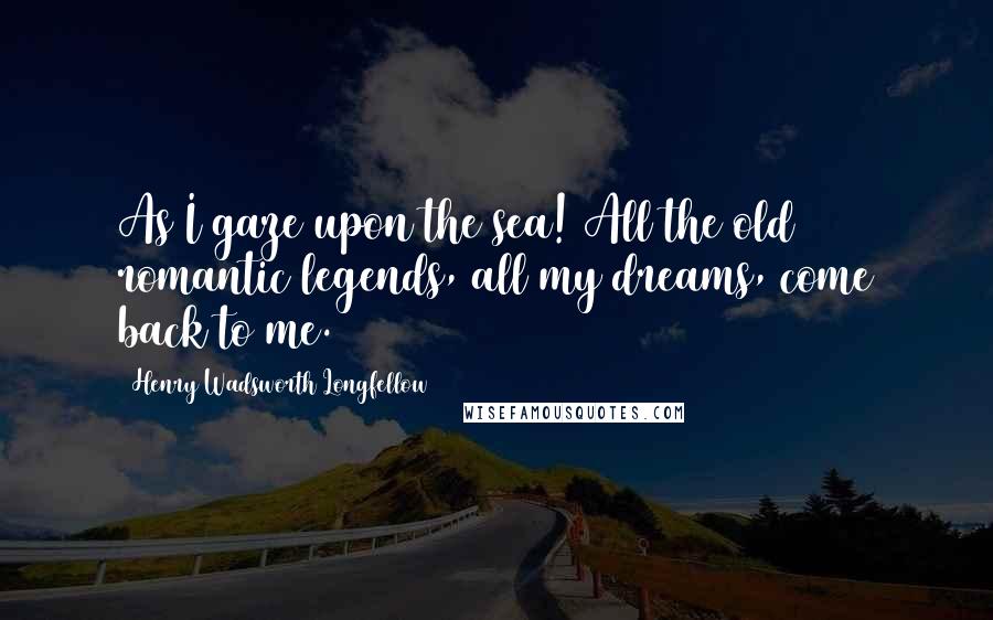 Henry Wadsworth Longfellow Quotes: As I gaze upon the sea! All the old romantic legends, all my dreams, come back to me.
