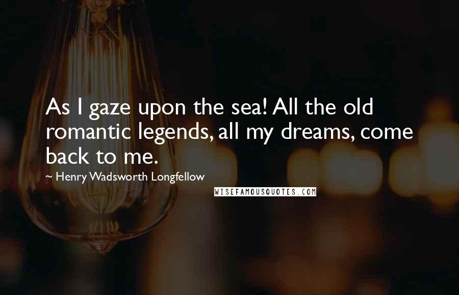 Henry Wadsworth Longfellow Quotes: As I gaze upon the sea! All the old romantic legends, all my dreams, come back to me.