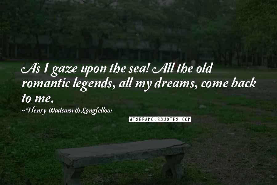 Henry Wadsworth Longfellow Quotes: As I gaze upon the sea! All the old romantic legends, all my dreams, come back to me.