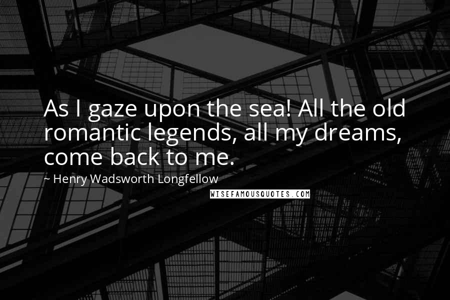 Henry Wadsworth Longfellow Quotes: As I gaze upon the sea! All the old romantic legends, all my dreams, come back to me.
