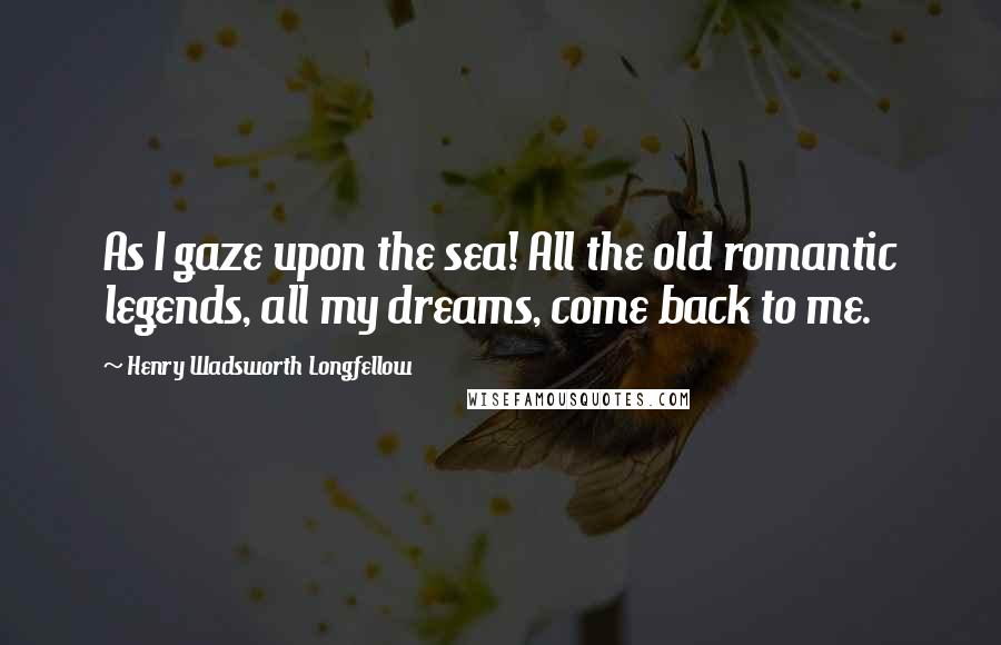 Henry Wadsworth Longfellow Quotes: As I gaze upon the sea! All the old romantic legends, all my dreams, come back to me.