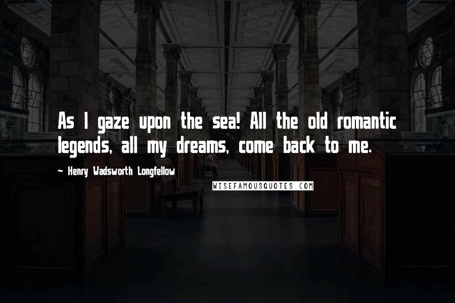 Henry Wadsworth Longfellow Quotes: As I gaze upon the sea! All the old romantic legends, all my dreams, come back to me.